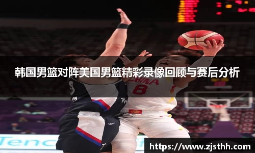 韩国男篮对阵美国男篮精彩录像回顾与赛后分析
